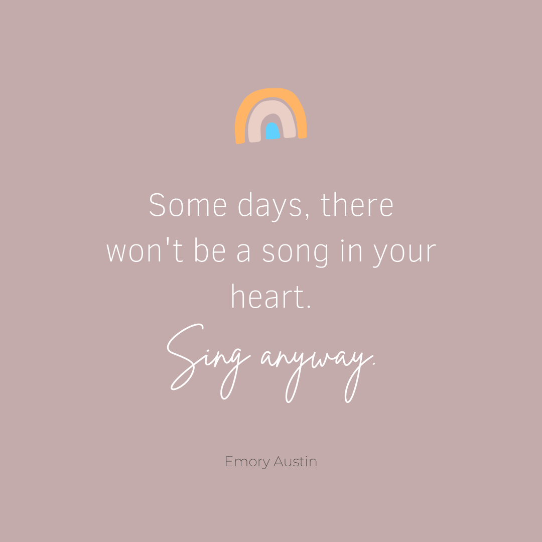 Some days, there won't be a song in your heart. Sing anyway.